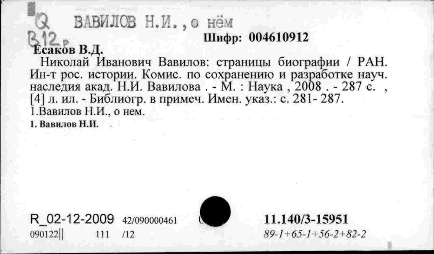 ﻿Ск ВАВИЛОВ Н.И.,© нём
ЗЛ2.₽	Шифр: 004610912
"Есяков В.Д.
Николай Иванович Вавилов: страницы биографии / РАН. Ин-т рос. истории. Комис, по сохранению и разработке науч, наследия акад. Н.И. Вавилова . - М. : Наука , 2008 . - 287 с. , [4] л. ил. - Библиогр. в примеч. Имен, указ.: с. 281- 287.
1.Вавилов Н.И., о нем.
1. Вавилов Н.И.
Н_02-12-2009 42/090000461
090122Ц	111 /12
11.140/3-15951
89-1 +65-1 +56-2+82-2